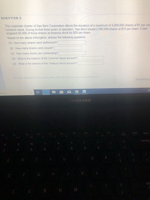 QUESTION 2 The corporate charter of San Ben Corporation allows the issuance of a maximum of 4,000,000 shares of $1 par val common stock. During its first three years of operation, San Bern issued 2,080,000 shares at $15 per share. It later acquired 80,000 of these shares as treasury stock for $25 per share Based on the above information, answer the following questions Q1: How many shares were authorized?「 Q2 How many shares were issued? Q3 How many shares are outstanding? Q4 What is the balance of the Common Stock account? Q5 What is the balance of the Treasury Stock account? ctick Save and Submit to sve and sbi Chek saveAer ale MSUNG 8 0 5 CV BNM