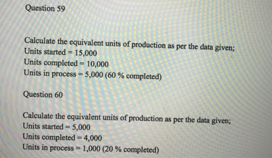 Question 59 the equivalent units of production as per the data given; Units started 15,000 Units completed 10,000 Units in process 5,000 (60 % completed) Question 60 Calculate the equivalent units of production as per the data given; Units started 5,000 Units completed -4,000 Units in process-1,000 (20 % completed)