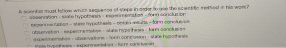 A scientist must follow which sequence of tapa in order to use the scientie methodin quence of steps in order to use the scientific method in his work? observation - state hypothesis - experimentation-form conclusion experimentation - state hypothesis obtain results-form conclusion observation- experimentation-state hypothesis-form conclusion experimentation - observations -form conclusion- state hypothesis state hvoothesis-experimentation - form conclusion