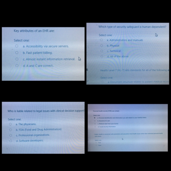 Which type of security safeguard is human dependent? Key attributes of an EHR are: Select one: Oa. Accessibility via secure servers O b. Fast patient billing Select one a. Administrators and manuals b. Physical c. Technical d. All of the above O O c.Almost instant information retrieval. O d. A and C are correct.. Health Level 7 (HL-7) sèts standards for all of the following e ment structure related to patient medical reco Who is liable related to legal issues with clinical decision support Select one a Personal identification b Insurance D card and information you Select one: O a. The physicians ○ b. FDA (Food and Drug Administration) O c. Professional organizations. O d. Software developers O e Medical chart from your