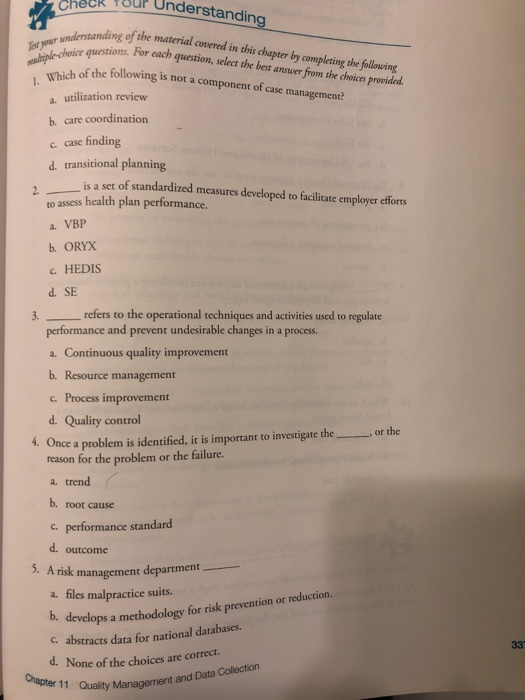uP Understanding understanding of the material covered uestions. For each quetion, select the best answer from the choices provided. in this chapter by completing the following est yowr ich of the following is not a component of case managermene? a. utilization review b. care coordination c case finding d. transitional planning is a set of standardized measures developed to facilitate employer efforts 2. to assess health plan performance. a. VBP b. ORYX c. HEDIS d. SE 3. refers to the operational techniques and activities used to regulate performance and prevent undesirable changes in a process. a. Continuous quality improvement b. Resource management c Process improvement d. Quality control 4. Once a problem is identified, it is important to investigate theor the reason for the problem or the failure. a. trend b. root cause c. performance standard d. outcome 5. A risk management department a. files malpractice suits. D. develops a methodology for risk prevention or reduction c abstracts data for national databases. d. None of the choices are correct Chapter 11 Quality and Data Collection