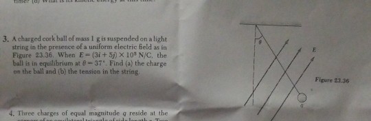 3. A charged cork ball of mass 1 g is suspended on a light string in the presence of a uniform electric field as in Figure 23.36. When E- (3i + 5j) X 103 N/C, the ball is in equilibrium at 8-37. Find (a) the charge on the ball and (b) the tension in the string Figure 23.36 4. Three charges of equal magnitude g reside at the