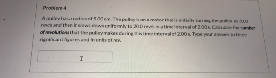 Problem 4 A pulley has a radius of 5.00 cm. The pulley is on a motor that is initially turning the pulley at 30.0 rev/s and t