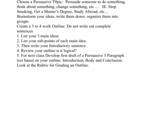 Choose a Persuasive TOpic: Persuade someone to do something, think about something, change something, etc IE. Stop Smoking, Get a Masters Degree, Study Abroad, etc... proups.rldeas wie hem don organize them inio Create a 3 to 4 work Outline. Do not write out complete sentences 1. List your 3 main ideas. 2. List your sub-points of each main idea 3. Then write your Introductory sentence. 4. Review your outline is it logical? 5. For next class Develop first draft of a Persuasive 3 Paragraph text based on your outline. Introduction, Body and Conclusion Look at the Rubric for Grading an Outline.