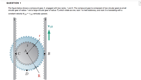 QUESTION 1 The figure below shows a compound gear, 2, engaged with two racks, 1 and 3. The compound gear is composed of two circular gears (a small circular gear of radius r and a large circular gear of radius R) which rotate as one, rack 1 is held stationary, and rack 3 is translating with a constant velocity V3V3 vertically upward V3B