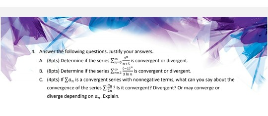 4 4. Answer the following questions. Justify your answers. A. (Spts) Determine if the series 2.0 is convergent or divergent.