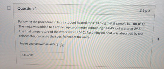 Question 4 2.5 pts Following the procedure in lab, a student heated their 14.57 g metal sample to 100.0°C The metal was added