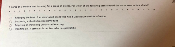A nurse on a medical unit is caring for a group of clients. For which of the following tasks should the nurse wear a face shield? O Changing the brief of an older adult client who has a Clostridium difficile infection O Suctioning a clients tracheostomy tube O Emptying an indwelling urinary catheter bag O Inserting an IV catheter for a client who has peritonitis