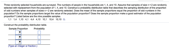Three randomly selected households are surveyed. The numbers of people in the households are 1,4, and 10, Assume that samples of size n = 2 are randomly selected with replacement from the population of 1, 4, and 10. Construct a probability distribution table that describes the sampling distribution of the proportion of odd numbers when samples of sizes n = 2 are randomly selected. Does the mean of the sample proportions equal the proportion of odd numbers in the population? Do the sample proportions target the value of the population proportion? Does the sample proportion make a good estimator of the population proportion? Listed below are the nine possible samples. 1,1 1,4 1,10 4,1 4,4 4,10 10,1 10,4 10,10 a Construct the probability distribution table. Sample Proportion Probability (Type an integer or fraction.)