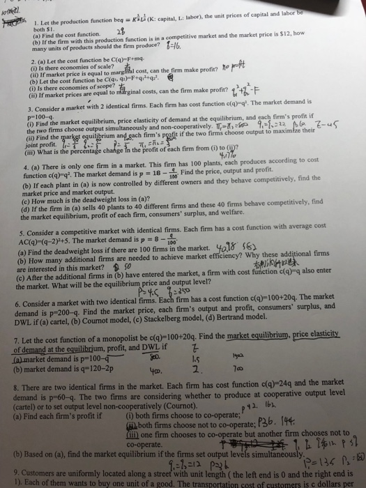 1. Let the production function beq(: capital, L: labor), the unit prices of capital and labor ba both SI 28 (a) Find the cost function. (b) If the firm with this production function is in a competitive market and the market price is $12, how many units of products should the firm produce? -6 2. (a) Let the cost function be C(ą)-F+mq (i) Is there economies of scale? (i) If market price is equal to margiial cost, can the firm make profit? ho (b) Let the cost function be C(qi, q-F+qi+q. (i) Is there economies of scope? (i) If market prices are equal to mdrginal costs, can the firm make profit? 1+ 3. Consider a market with 2 identical firms. Each firm has cost function c(q) q. The market demand is p-100-q () Find the market equilibrium, price elasticity of demand at the equilibrium, and each firms profit if firms choose output simultan equilibrium and sach firms profit if the two firms choose output to m (ii) Find the if the two firms choose output to maximi joint profit. (ii) What is the percentage c in the profit of éach firm from (i) to (p? 4. (a) There is only one firm in a market. This firm has 100 plants, each produces according to cost function c(q)92. The market demand is P = 18-1 Find theprice, output and profit. 100 (b) If each plant in (a) is now controlled by different owners and they behave competitively, find the market price and market output (c) How much is the deadweight loss in (a)? (d) If the firm in (a) sells 40 plants to 40 different firms and these 40 firms behave competitively, find the market equilibrium, profit of each firm, consumers surplus, and welfare. s. Consider a competitive market with identical firms. Each firm has a cost function with average cost AC(ą)-(q-2) +5. The market demand is p 8- (o) Find the deadweight loss if there are 100 fims in the market. ya18 (b) How many additional firms are needed to achieve market efficiency? Why these additional firms are interested in this market? s0 (c) After the additional firms in (b) have entered the market, a firm with cost function c(g) q also enter the market. What will be the equilibrium price and output level? 6. Consider a market with two identical firms. Each firm has a cost function c(a)-100+20q. The market demand is p-200-g. Find the market price, each firms output and profit, consumers surplus, and DWL if (a) cartel, (b) Cournot model, (c) Stackelberg model, (d) Bertrand model. 7. Let the cost function of a monopolist be c(ą)-100+20g. Find the market equilibrium, price elastici of demand at the equilibrjum, profit, and DWL if almarket demand is p-100-4--ho. (b) market demand is q-120-2p 1.s 2 40D, S. There are two identical firms in the market. Each firm has cost function c(a)-24q and the market demand is p-60-q. The two firms are considering whether to produce at cooperative output level (cartel) or to set output level non-cooperatively (Cournot) (a) Find each firms profit if () both firms choose to co-operate; P3b. 14 both firms choose not to co-operate one firm chooses to co-operate but another firm chooses not to co-operate. (b) Based on (a), find the market equilibrium if the firms set output levels simultaneously Customers are uniformly located along a street with unit length ( the left end is 0 and the right end is 1). Each of them wants to buy one unit of a good. The transportation cost of customers is c dollars per
