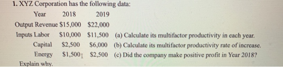 1. XYZ Corporation has the following data: Year 2018 2019 Output Revenue $15,000 $22,000 Inputs Labor $10,000 $11,500 (a) Cal