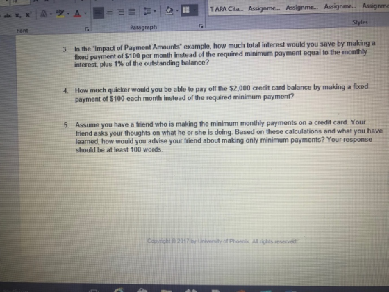 1 APA Cita... Assignme... Assignme.. Assignme... Assignme abc Styles Font Paragraph In the Impact of Payment Amounts example, how much total interest would you save by making a fixed payment of $100 per month instead of the required minimum payment equal to the monthly interest, plus 1% of the outstanding balance? 4 How much quicker would you be able to pay off the $2,000 credit card balance by making a fixed payment of $100 each month instead of the required minimum payment? Assume you have a friend who is making the minimum monthly payments on a credit card. Your friend asks your thoughts on what he or she is doing. Based on these calculations and what you have learned, how would you advise your friend about making only minimum payments? Your response should be at least 100 words. 5. Copyight 2037 g University of Phoenic All rights reserved