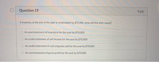 Question 19 5 pts If inventory at the end of the year is understated by $70,000, what will this error cause? An overstatement