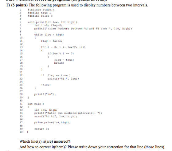 1) (5 points) The following program is used to display numbers between two intervals include stdio.h define true 1 define false 0 5 void prime (int low, int high) int i -o, flag-0 ; printf (Prime numbers between %d and %d are: , low, high); while (low <high) 10 flag false; 12 13 for (i 0; i <-low/2; ++i) - 15 16 17 if(low % ?--0) flagtrue: break; 19 20 21 if (flagtrue ) 23 24 25 26 27 28 29 30 31 int main) 32 printf (%d , 10) ; low printf (\n); int low, high; printf(Enter two numbers (intervals) scanf (%d %d, low, high); 34 35 36 37 38 39 40 prime.prime (low, high); return 0 Which line(s) is(are) incorrect? And how to correct it(them)? Please write down your correction for that line (those lines)