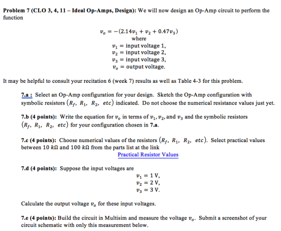 Problem 7 (CLO 3, 4, 11 - Ideal Op-Amps, Design): We will now design an Op-Amp circuit to perform the function where v1 - input voltage 1, input voltage 2, = input voltage 3, Vo = output voltage. It may be helpful to consult your recitation 6 (week 7) results as well as Table 4-3 for this problem. 7.a: Select an Op-Amp configuration for your design. Sketch the Op-Amp configuration with symbolic resistors (Rf, Ri, R2, etc) indicated. Do not choose the numerical resistance values just yet. 7.b (4 points): Write the equation for vo in terms of v\, v2, and v3 and the symbolic resistors (Ri, R,, R2, etc) for your configuration chosen in 7.a. 7.c (4 points): Choose numerical values of the resistors (Rf, R1, R2, etc). Select practical values between 10 kΩ and 100 kΩ from the parts list at the link Practical Resistor Values 7.d (4 points): Suppose the input voltages are V1 = 1V V2- 2 V Calculate the output voltage vo for these input voltages. 7.e (4 points): Build the circuit in Multisim and measure the voltage vo. Submit a screenshot of your circuit schematic with only this measurement below.