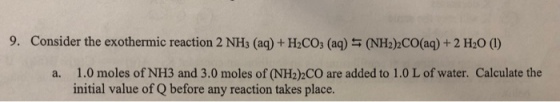 9. Consider the exothermic reaction 2 NHs (aq)+ H2COs (aq) s (NH22CO(aq)+2 H2O () a. 1.0 moles of NH3 and 3.0 moles of (NH2)2CO are added to 1.0 L of water. Calculate the initial value of Q before any reaction takes place.
