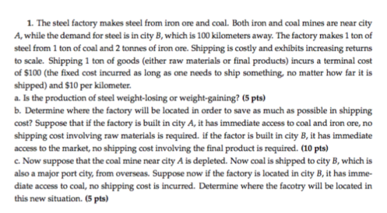 1. The steel factory makes steel from iron ore and coal. Both iron and coal mines are near city A, while the demand for steel is in city B, which is 100 kilometers away. The factory makes 1 ton of steel from 1 ton of coal and 2 tonnes of iron to scale. Shipping 1 ton of goods (either raw materials or final products) incurs a terminal cost of $100 (the fixed cost incurred as long as one needs to ship something, no matter how far it is shipped) and $10 per kilometer a. Is the production of steel weight-losing or weight-gaining? (5 pts) b. Determine where the factory will be located in order to save as much as possible in shipping cost? Suppose that if the factory is built in city A, it has immediate access to coal and iron ore, no shipping cost involving raw materials is required. if the factor is built in city B, it has immediate access to the market, no shipping cost involving the final product is required. (10 pts) c. Now suppose that the coal mine near city A is depleted. Now coal is shipped to city B, which is also a major port city, from overseas. Suppose now if the factory is located in city B, it has imme- diate access to coal, no shipping cost is incurred. Determine where the facotry will be located in this new situation. (5 pts) ore. Shipping is costly and exhibits increasing returns