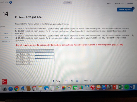Ch 2 HW Saved Help Save & Exit Submit Check my work 14 Problem 2-25 (LG 2-9) Calculate the future value of the following annuity streams: points a. $5,000 received each year for 7 years on the last day of each year if your investments pay 7 percent compounded annually. b. $5,000 received each quarter for 7 years on the last day of each quarter if your investments pay 7 percent compounded quarterly c. $5.000 received each year for 7 years on the first day of each year if your investments pay 7 percent compounded annually. d. $5,000 received each quarter for 7 years on the first day of each quarter if your investments pay 7 percent compounded eBook Print References quarterly (For all requirements, do not round intermediate calculations. Round your answers to 2 decimal places. (e.g. 32.16) a. Future value b. Future value c. Future value d. Future value < Prev 14 of 15 ill Next >