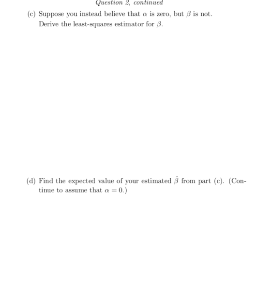 Question 2, continued c) Suppose you instead believe that α is zero, but β is not Derive the least-squares estimator for 6 (d) Find the expected value of your estimated from part (c). (Con- tinue to assume that a 0.)