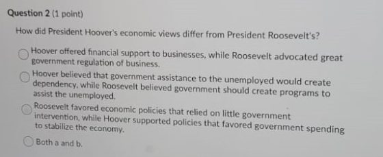 Question 2 (1 point) How did President Hoovers economic views differ from President Roosevelts? Hoover offered financial su