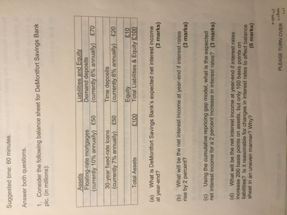 Suggested time: 60 minutes. Answer both questions. 1. Consider the following balance sheet for DeMontfort Savings Bank plc. (in millions): Liabilities and Equity Demand deposits Assets Floating-rate mortgages (currently 10% annually) 30-year fixed-rate loans (currently 7% annually) E70 £50__ (currently 6%,annually). Time deposits (currently 6% annually) £20 £10 Total Liabilities & Equity £100 £50 Equity Total Assets £100 What is DeMontfort Savings Banks expected net interest income (a) at year-end? (3 marks) (b) What will be the net interest income at year-end if interest rates rise by 2 percent? (3 marks) (c) Using the cumulative repricing gap model, what is the expected net interest income for a 2 percent increase in interest rates? (3 marks) (d) What will be the net interest income at year-end if interest rates increase 200 basis points on assets, but only 100 basis points on liabilities? Is it reasonable for changes in interest rates to affect balance sheet in an uneven manner? Why? (6 marks) PLEASE TURN OVER