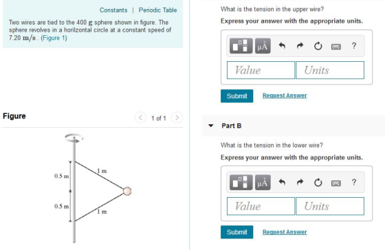 What is the tension in the upper wire? Express your answer with the appropriate units Constants | Periodic Table Two wires are tied to the 400 g sphere shown in figure. The sphere revolves in a horilzontal circle at a constant speed of 7.20 m/s. (Figure 1) alue Units Submit uest Answer Figure 1 of 1> Part B What is the tension in the lower wire? Express your answer with the appropriate units 0.5 m 0.5 m Value Units Submit uest Answer
