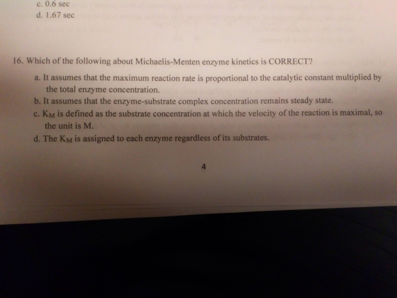 c. 0.6 sec d. 1.67 sec 16. Which of the following about Michaelis-Menten enzyme kinetics is CORRECT? a. It assumes that the m