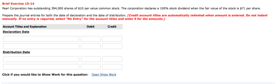 Brief Exercise 15-14 Pearl Corporation has outstanding 394,000 shares of $10 par value common stock. The corporation declares a 100% stock dividend when the fair value of the stock is $71 per share. Prepare the journal entries for both the date of declaration and the date of distribution. (Credit account titles are automatically indented when amount is entered. Do not indent manually. If no entry is required, select No Entry for the account titles and enter O for the amounts.) Account Titles and Explanation Debit Credit Declaration Da te Distribution Date Click if you would like to Show Work for this question: Open Show Work