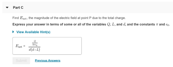 ▼ Part C Find Enet, the magnitude of the electric field at point P due to the total charge. Express your answer in terms of some or all of the variables Q, L, and d, and the constants T and eo View Available Hint(s) Enet d(d+L) Previous Answers