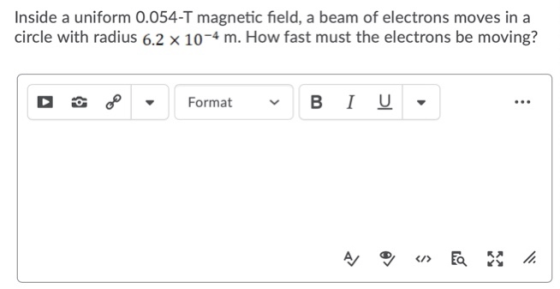 Inside a uniform 0.054-T magnetic field, a beam of electrons moves in a circle with radius 6.2 x 10-4 m. How fast must the el