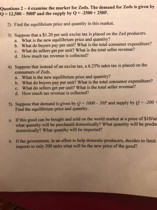 Questions 2-4 examine the market for Zeds. The demand for Zeds is given by Q- 12,500-500P and the supply by Q 2500+250P. 2) Find the equilibrium price and quantity in this market. 3) Suppose that a S1.20 per unit excise tax is placed on the Zed producers. What is the new equilibrium price and quantity? b. a. What do buyers pay per unit? What is the total consumer expenditure? What do sellers get per unit? What is the total seller revenue? c. d. How much tax revenue is collected? Suppose that instead of an excise tax, a 6.25% sales tax is placed on the consumers of Zeds. a. What is the new equilibrium price and quantity? b. What do buyers pay per unit? What is the total consumer expenditure? c. What do sellers get per unit? What is the total seller revenue? d. How much tax revenue is collected? 4) 5) Suppose that demand is given by - 1000-50P and supply by Q -200 Find the equilibrium price and quantity. a. If this good can be bought and sold on the world market at a price of $10/ur what quantity will be purchased domestically? What quantity will be produ domestically? What quantity will be imported? b. If the government, in an effort to help domestic producers, decides to limit imports to only 200 units what will be the new price of the good?