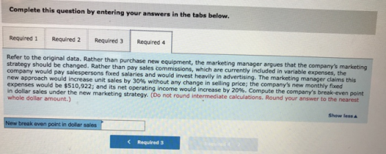 Complete this question by entering your answers in the tabs below. Required 1 Required 2 Required 3 Required 4 Refer to the original data. Rather than purchase new equipment, the marketing manager argues that the companys marketing strategy should be changed. Rather than pay sales commissions, which are currently included in variable expenses, the company would pay salespersons fixed salaries and would invest heavily in advertising. The marketing manager claims this new approach would increase unit sales by 30% without any change in selling price, the companys new monthly fixed expenses would be $510,922; and its net operating income would increase by 20%. Compute the companys break-even point in dollar sales under the new marketing strategy. (Do not round intermediate calculations. Round your answer to the whole dollar amount.) nearest Show lessA New break even point in dollar sales Required 3