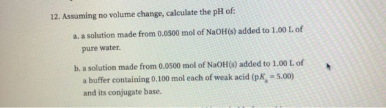 12. Assuming no volume change, calculate the pH of: a. a solution made from 0.0500 mol of NaOH(s) added to 1.00 L of pure wat