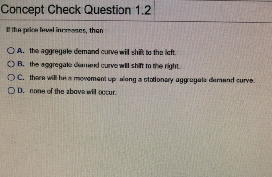 Concept Check Question 1.2 If the price level increases, then O A. the aggregate demand curve will shift to the left. O B. th