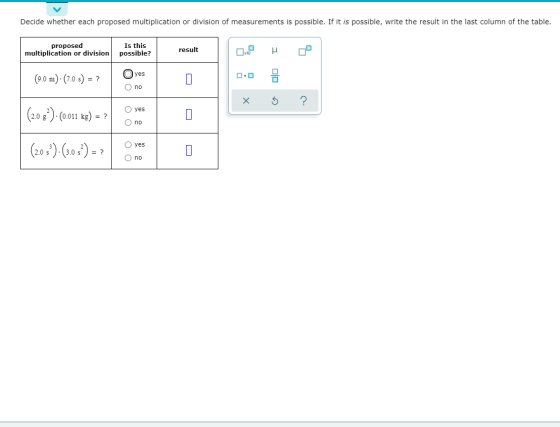 Decide whether each proposed multiplication or division of measurements is possible. If it is possible, write the result in t