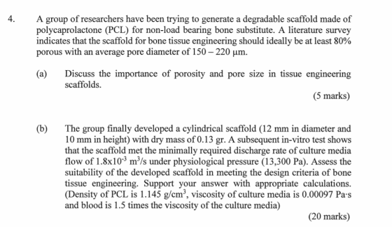 A group of researchers have been trying to generate a degradable scaffold made of polycaprolactone (PCL) for non-load bearing bone substitute. A literature survey indicates that the scaffold for bone tissue engineering should ideally be at least 80% porous with an average pore diameter of 150-220 μm. 4. (a)Discuss the importance of porosity and pore size in tissue engineering scaffolds. (5 marks) (b) The group finally developed a cylindrical scaffold (12 mm in diameter and 10 mm in height) with dry mass of 0.13 gr. A subsequent in-vitro test shows that the scaffold met the minimally required discharge rate of culture media flow of 1.8x103 m/s under physiological pressure (13,300 Pa). Assess the suitability of the developed scaffold in meeting the design criteria of bone tissue engineering. Support your answer with appropriate calculations. (Density of PCL is 1.145 g/cm3, viscosity of culture media is 0.00097 Pa s and blood is 1.5 times the viscosity of the culture media) (20 marks)