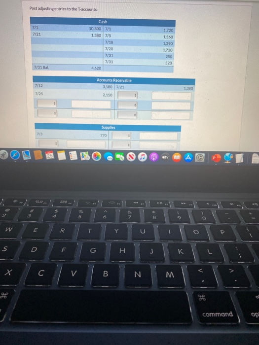 Post adjusting entries to the T-accounts 7/1 7/21 Cash 10,300 7/1 1,380 7/5 7/18 7/20 7/31 7/31 4,620 1.720 1,560 1.290 1.720