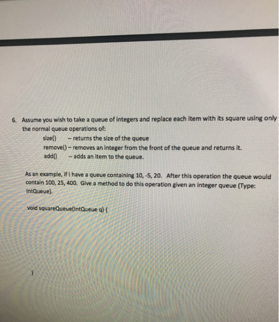 Assume you wish to take a queue of integers and replace each item with its square using only the normal queue operations of: 6. size) returns the size of the queue removel)- removes an integer from the front of the queue and returns it. add adds an item to the queue. As an example, if I have a queue containing 10, -5, 20. After this operation the queue would contain 100, 25, 400. Give a method to do this operation given an integer queue (Type: IntQueue) void squareQueue IntQueue a) f