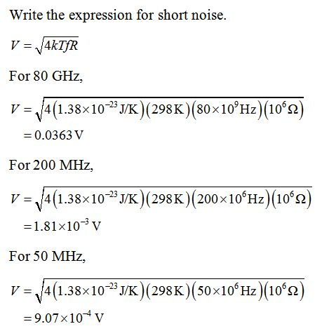 Write the expression for short noise. V 4kTFR For 80 GHz, V4(1.38x103 (298K)(80x10Hz) (102) 0.0363 V For 200 MHz, v= 14(1.38×10-23 JK)(298K)(200x10°Hz)(106Ω) 1.81x10V For 50 MHz, V=114(1.38x10-23 J/K)(298 K)(50x106 Hz)(106Ω) 9.07x104 v