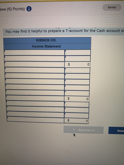 Saved iew (10 Points) i You may find it helpful to prepare a T-account for the Cash account si KISSICK CO. Income Statement $