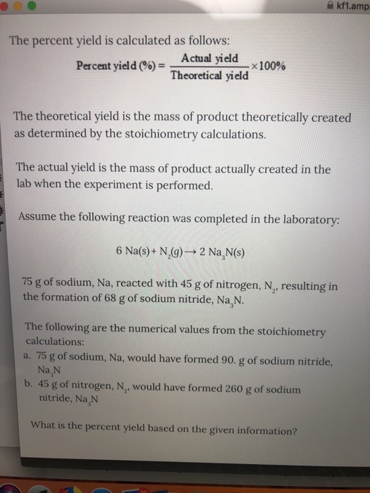 akf1.amp The percent yield is calculated as follows: Actual yield Theoretical yield Percent yield (%) - The theoretical yield is the mass of product theoretically created as determined by the stoichiometry calculations The actual yield is the mass of product actually created in the lab when the experiment is performed. Assume the following reaction was completed in the laboratory: 6 Na(s)+ N(g)- 2 Na,N(s) 75 g of sodium, Na, reacted with 45 g of nitrogen, N, resulting in the formation of 68 g of sodium nitride, Na,N. The following are the numerical values from the stoichiometry calculations: a. 75 g of sodium, Na, would have formed 90. g of sodium nitride Na N b. 45 g of nitrogen, N, would have formed 260 g of sodium nitride, Na,N What is the percent yield based on the given information?
