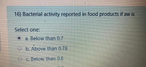 16) Bacterial activity reported in food products if aw is Select one: a. Below than 0.7 b. Above than 0.78 c. Below than 0.6