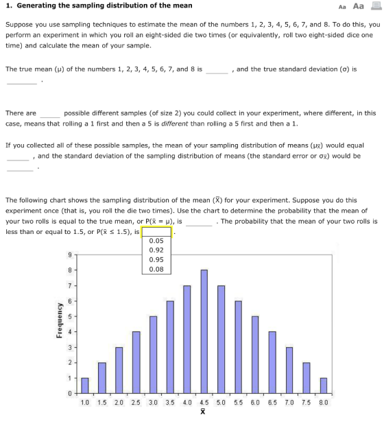 1. Generating the sampling distribution of the mean Аа Аа Suppose you use sampling techniques to estimate the mean of the numbers 1, 2, 3, 4, 5, 6, 7, and 8. To do this, you perform an experiment in which you roll an eight-sided die two times (or equivalently, roll two eight-sided dice one time) and calculate the mean of your sample The true mean (u) of the numbers 1, 2, 3, 4, 5, 6, 7, and 8 is and the true standard deviation (o) is There are possible different samples (of size 2) you could collect in your experiment, where different, in this case, means that rolling a 1 first and then a 5 is different than rolling a 5 first and then a 1 If you collected all of these possible samples, the mean of your sampling distribution of means (HR) Would equal and the standard deviation of the sampling distribution of means (the standard error or would be The following chart shows the sampling distribution of the mean (X) for your experiment. Suppose you do this experiment once (that is, you roll the die two times). Use the chart to determine the probability that the mean of your two rolls is equal to the true mean, or P(x-u), is less than or equal to 1.5, or P(X š 1.5), is . The probability that the mean of your two rolls is 0.05 0.92 0.95 0.08 1.0 1.5 2.0 2.5 3.0 3.5 4.0 4.5 5.0 5.5 6.0 6.5 7.0 7.5 8.0