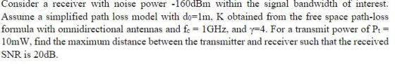 Consider a receiver with noise power -160dBm within the signal bandwidth of interest. Assume a simplified path loss model wit