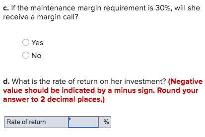 c. If the maintenance margin requirement is 30%, will she receive a margin call? Yes O No d. What is the rate of return on he