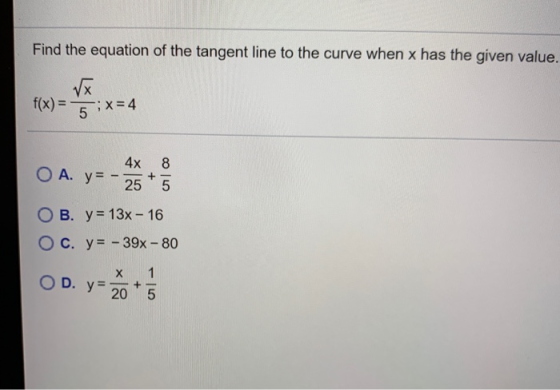 Find the equation of the tangent line to the curve when x has the given value. f(x) = Tx 5 ; X= 4 4x O A. y=-25 8 5 OB. y = 1