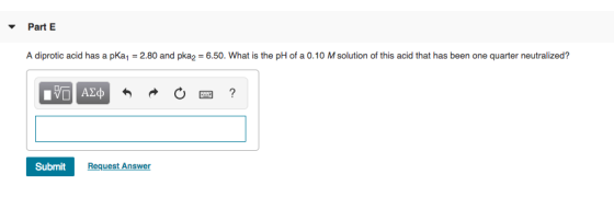 Part E A diprotic acid has a pKa, 2.80 and pka2 6.50. What is the pH of a 0.10 M solution of this acid that has been one quar