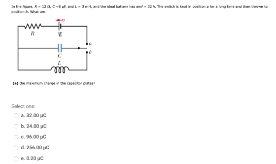 In the figure, R = 122, C =8 pF, and L = 3 mh, and the ideal battery has emf = 32 V. The switch is kept in position a for a l