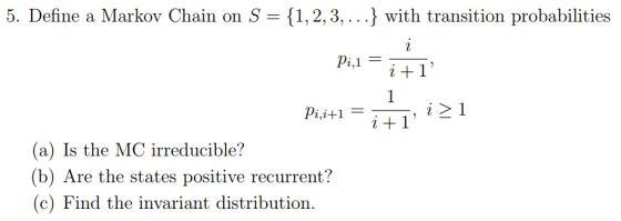 5. Define a Markov Chain on S {1, 2, 3, …} with transition probabilities pi,i+1- it 1 (a) Is the MC irreducible? (b) Are the states positive recurrent? (c) Find the invariant distribution.
