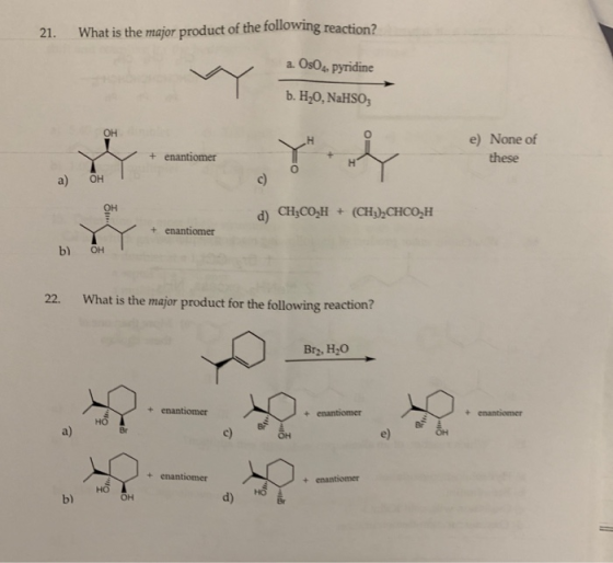 21. What is the major product of the following reaction? a Os0, pyridine b. H,0, NaHSo e) None of + enantiomer a) OH d) C,CO,H (CHACHCO.H + enantiomer b) он 22. What is the major product for the following reaction? Br, H2O + enantiomer + enanthomer Ho a) + enantiomer b) d)